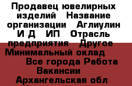 Продавец ювелирных изделий › Название организации ­ Аглиулин И.Д,, ИП › Отрасль предприятия ­ Другое › Минимальный оклад ­ 30 000 - Все города Работа » Вакансии   . Архангельская обл.,Северодвинск г.